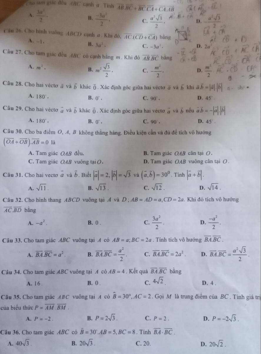 Cho tam giác đều ABC cạnh # : Tinh overline AB.overline BC+overline BC.overline CA+overline CA.overline AB
A.  3a^2/2 ·
B.  (-3a^2)/2 · C.  a^2sqrt(3)/2 · D. - a^2sqrt(3)/2 
Câu 26. Cho hình vuỡng ABCD cạnh a . Khi đỏ, overline AC.(overline CD+overline CA) bǎng
A. - | . B. 3a^2.
C. -3a^2. D. 2t
Câu 27. Cho tam giác đều ABC có cạnh bằng m. Khi đó overline AB.overline BCbing
A. m^2·
B. m^2 sqrt(3)/2 . C. - m^2/2 ·  m^2/2 ·
D.
Câu 28. Cho hai véctơ vector a và vector b khác overline 0. Xác định góc giữa hai véctơ vector a và vector b khī vector a.vector b=|vector a|.|vector b| a-ab^4·
A. 180°.
B. 0°. C. 90°. D. 45°.
Câu 29. Cho hai vécto vector a và vector b khác vector 0. Xác định góc giữa hai véctơ vector a và vector b nếu vector a.vector b=-|vector a|.|vector b|
A. 180°. B. 0°. C. 90°. D. 45°.
Câu 30. Cho ba điểm O, A, B không thẳng hảng. Điều kiện cần và đủ đề tích vô hướng
(overline OA+overline OB).overline AB=0 là
A. Tam giác OAB đều. B. Tam giác OAB cân tại O.
C. Tam giác OAB vuông tại O. D. Tam giác OAB vuông cân tại O .
Câu 31. Cho hai vectơ overline a và vector b. Biết |vector a|=2,|vector b|=sqrt(3) và (vector a,vector b)=30^0. Tính |vector a+vector b|.
A. sqrt(11). B. sqrt(13). C. sqrt(12). D. sqrt(14).
Câu 32. Cho hình thang ABCD vuông tại A và D ; AB=AD=a,CD=2a. Khi đó tích vô hướng
overline AC.overline BD bàng
A. -a^2. B. 0 . C.  3a^2/2 . D.  (-a^2)/2 .
Câu 33. Cho tam giác ABC vuông tại A có AB=a;BC=2a. Tính tích vô hướng overline BA.overline BC.
A. overline BA.overline BC=a^2. B. overline BA.overline BC= a^2/2 . C. overline BA.overline BC=2a^2. D. overline BA.overline BC= a^2sqrt(3)/2 .
Câu 34. Cho tam giác ABC vuông tại A có AB=4. Kết quả overline BA.overline BC bằng
A. 16 . B. 0 . C. 4sqrt(2). D. 4 .
Câu 35. Cho tam giác ABC vuông tại A có hat B=30°,AC=2. Gọi M là trung điểm của BC . Tính giá trị
của biểu thức P=overline AM.overline BM.
A. P=-2. B. P=2sqrt(3). C. P=2. D. P=-2sqrt(3).
Câu 36. Cho tam giác ABC có hat B=30°.AB=5.BC=8. Tinh overline BA· overline BC.
A. 40sqrt(3). B. 20sqrt(3). C. 20. D. 20sqrt(2).