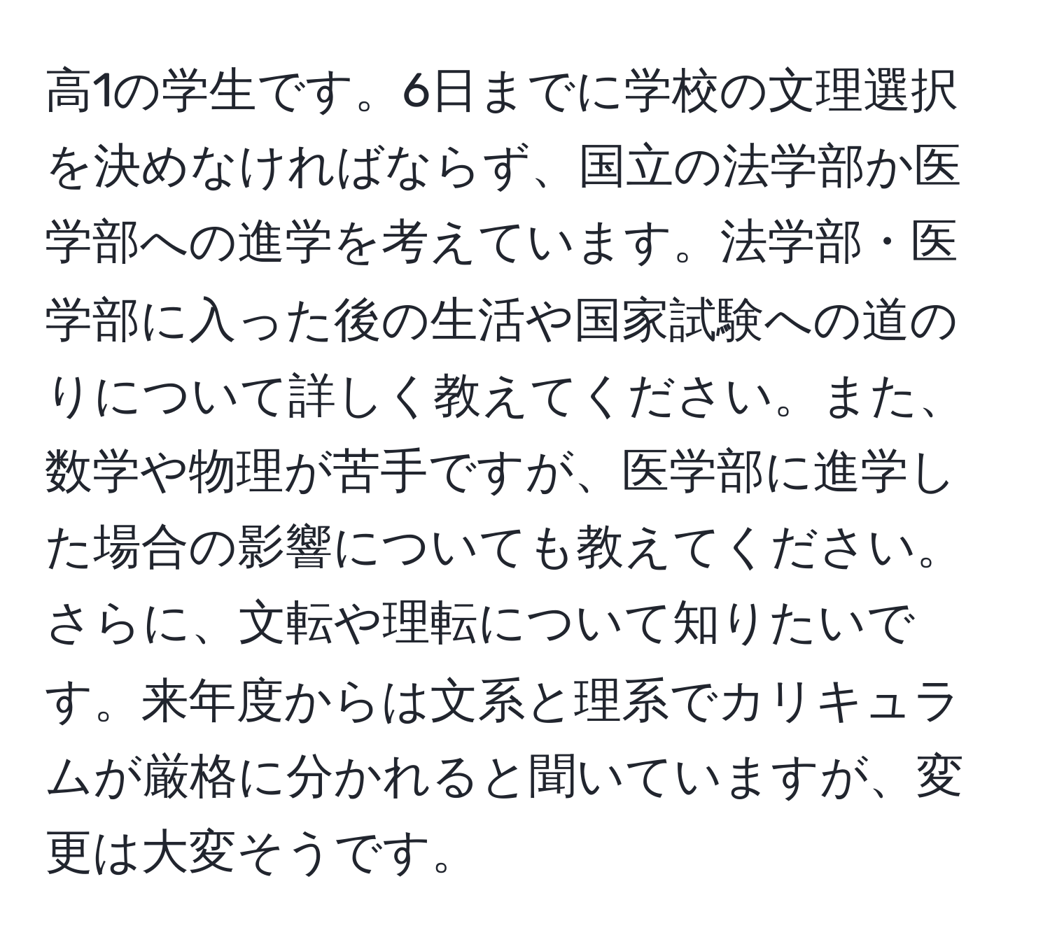 高1の学生です。6日までに学校の文理選択を決めなければならず、国立の法学部か医学部への進学を考えています。法学部・医学部に入った後の生活や国家試験への道のりについて詳しく教えてください。また、数学や物理が苦手ですが、医学部に進学した場合の影響についても教えてください。さらに、文転や理転について知りたいです。来年度からは文系と理系でカリキュラムが厳格に分かれると聞いていますが、変更は大変そうです。