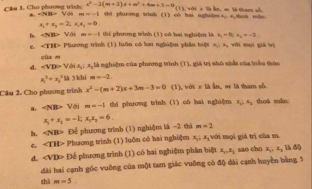 Cho phương trình: x^2-2(m+2)x+m^2+4m+3=0 (1), với x là ần, m là tham số,
a. Với m=-1 thì phương trình (1) có hai nghiệm x_1,x_2 thoá mǎn
x_1+x_2=2;x_1x_2=0.
b. ∠ NB> Với m=-1 thì phương trình (1) cô hai nghiệm là x_1=0;x_2=-2.
c. ∠ TH> Phương trình (1) luôn có hai nghiệm phân biệt x_1;x_2 với mọi giá trị
cùa m
d. ∠ VD>V ởi x_1;x_2 là nghiệm của phương trình (1), giả trị nhô nhất của biểu thức
x_1^(2+x_2^2 là 3 khi m=-2.
Câu 2. Cho phương trình x^2)-(m+2)x+3m-3=0 (1), với x là ẫn, m là tham số
a. ∠ NB> Với m=-1 thì phương trình (1) có hai nghiệm x_1;x_2 thoá mǎn:
x_1+x_2=-1;x_1x_2=6.
b. ∠ NB> Để phương trình (1) nghiệm là −2 thì m=2
c. ∠ TH> Phương trình (1) luôn có hai nghiệm x_1;x_2 với mọi giá trị của m.
d. ∠ VD> Để phương trình (1) có hai nghiệm phân biệt x_1,x_2 sao cho x_1;x_2 là độ
dài hai cạnh góc vuông của một tam giác vuồng có độ đài cạnh huyền bằng 5
thì m=5.