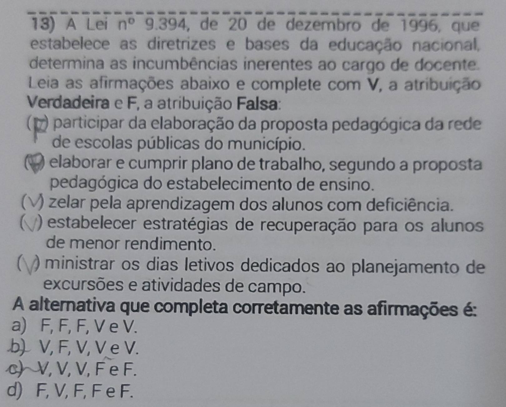 A Lei n° 9.394 , de 20 de dezembro de 1996, que
estabelece as diretrizes e bases da educação nacional,
determina as incumbências inerentes ao cargo de docente.
Leia as afirmações abaixo e complete com V, a atribuição
Verdadeira e F, a atribuição Falsa:
7 participar da elaboração da proposta pedagógica da rede
de escolas públicas do município.
) elaborar e cumprir plano de trabalho, segundo a proposta
pedagógica do estabelecimento de ensino.
C ) zelar pela aprendizagem dos alunos com deficiência.
) estabelecer estratégias de recuperação para os alunos
de menor rendimento.
C ) ministrar os dias letivos dedicados ao planejamento de
excursões e atividades de campo.
A alternativa que completa corretamente as afirmações é:
a) F, F, F, V e V.
b) V, F, V, V e V.
c) V, V, V, F e F.
d) F, V, F, F e F.