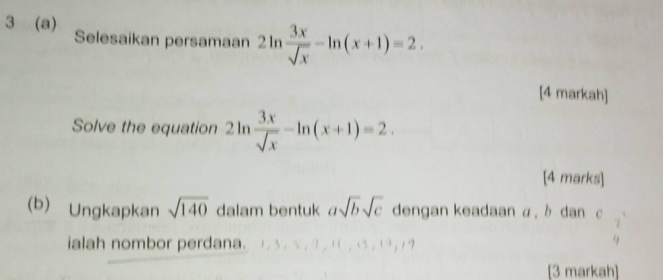 3 (a) 
Selesaikan persamaan 2ln  3x/sqrt(x) -ln (x+1)=2. 
[4 markah] 
Solve the equation 2ln  3x/sqrt(x) -ln (x+1)=2. 
[4 marks] 
(b) Ungkapkan sqrt(140) dalam bentuk asqrt(b)sqrt(c) dengan keadaan a, b dan c
ialah nombor perdana. 
[3 markah]