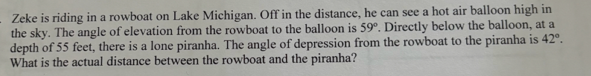 Zeke is riding in a rowboat on Lake Michigan. Off in the distance, he can see a hot air balloon high in 
the sky. The angle of elevation from the rowboat to the balloon is 59°. Directly below the balloon, at a 
depth of 55 feet, there is a lone piranha. The angle of depression from the rowboat to the piranha is 42°. 
What is the actual distance between the rowboat and the piranha?