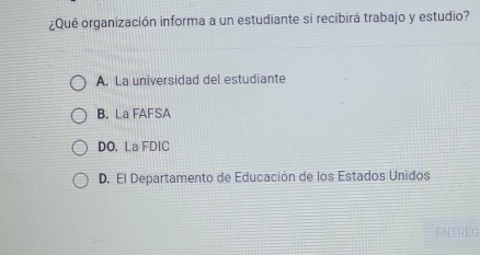 ¿Qué organización informa a un estudiante si recibirá trabajo y estudio?
A. La universidad del estudiante
B. La FAFSA
DO. La FDIC
D. El Departamento de Educación de los Estados Unidos
ENTREG