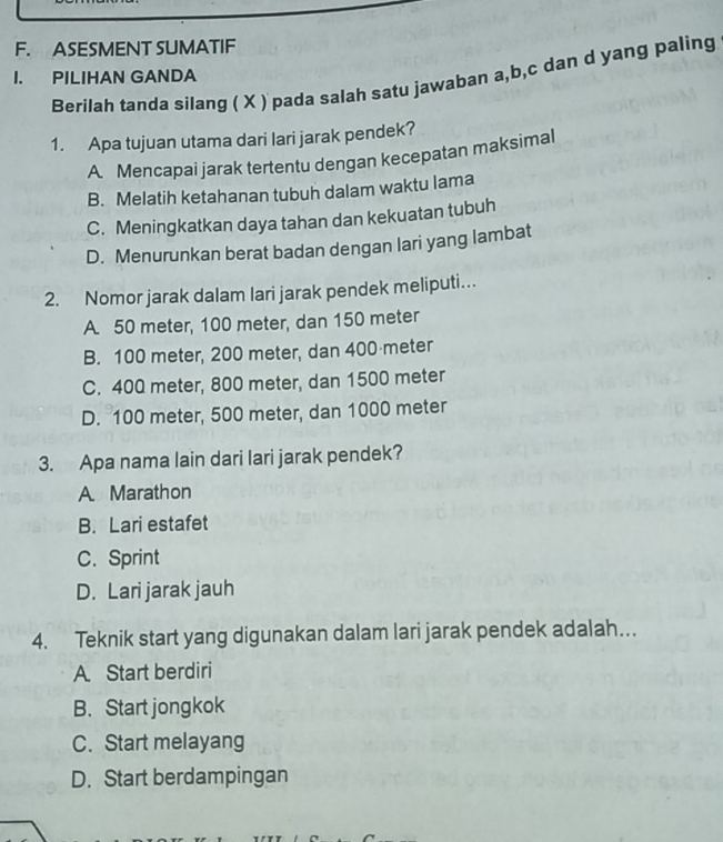 ASESMENT SUMATIF
I. PILIHAN GANDA
Berilah tanda silang ( X ) pada salah satu jawaban a, b, c dan d yang paling
1. Apa tujuan utama dari lari jarak pendek?
A Mencapai jarak tertentu dengan kecepatan maksimal
B. Melatih ketahanan tubuh dalam waktu lama
C. Meningkatkan daya tahan dan kekuatan tubuh
D. Menurunkan berat badan dengan lari yang lambat
2. Nomor jarak dalam lari jarak pendek meliputi…
A 50 meter, 100 meter, dan 150 meter
B. 100 meter, 200 meter, dan 400 meter
C. 400 meter, 800 meter, dan 1500 meter
D. 100 meter, 500 meter, dan 1000 meter
3. Apa nama lain dari lari jarak pendek?
A Marathon
B. Lari estafet
C. Sprint
D. Lari jarak jauh
4. Teknik start yang digunakan dalam lari jarak pendek adalah…..
A. Start berdiri
B. Start jongkok
C. Start melayang
D. Start berdampingan