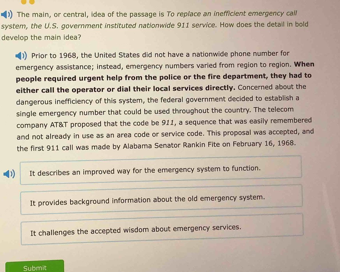 The main, or central, idea of the passage is To replace an inefficient emergency call
system, the U.S. government instituted nationwide 911 service. How does the detail in bold
develop the main idea?
Prior to 1968, the United States did not have a nationwide phone number for
emergency assistance; instead, emergency numbers varied from region to region. When
people required urgent help from the police or the fire department, they had to
either call the operator or dial their local services directly. Concerned about the
dangerous inefficiency of this system, the federal government decided to establish a
single emergency number that could be used throughout the country. The telecom
company AT&T proposed that the code be 911, a sequence that was easily remembered
and not already in use as an area code or service code. This proposal was accepted, and
the first 911 call was made by Alabama Senator Rankin Fite on February 16, 1968.
It describes an improved way for the emergency system to function.
It provides background information about the old emergency system.
It challenges the accepted wisdom about emergency services.
Submit