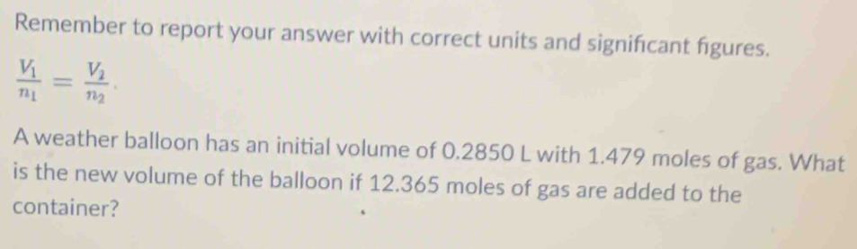 Remember to report your answer with correct units and signifcant figures.
frac V_1n_1=frac V_2n_2. 
A weather balloon has an initial volume of 0.2850 L with 1.479 moles of gas. What 
is the new volume of the balloon if 12.365 moles of gas are added to the 
container?