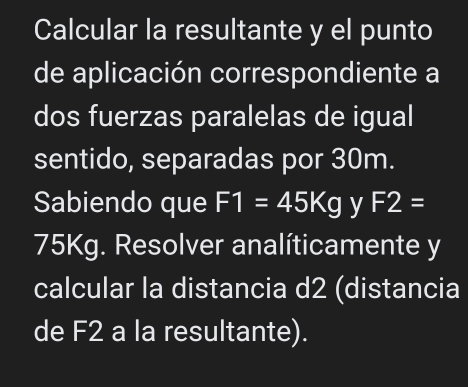 Calcular la resultante y el punto 
de aplicación correspondiente a 
dos fuerzas paralelas de igual 
sentido, separadas por 30m. 
Sabiendo que F1=45Kg y F2=
75Kg. Resolver analíticamente y 
calcular la distancia d2 (distancia 
de F2 a la resultante).