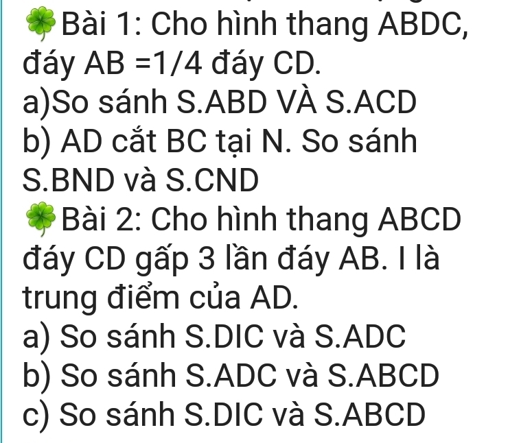 Cho hình thang ABDC, 
đáy AB=1/4 đáy CD. 
a)So sánh S. ABD VÀ S. ACD
b) AD cắt BC tại N. So sánh 
S. BND và S. CND
Bài 2: Cho hình thang ABCD
đáy CD gấp 3 lần đáy AB. I là 
trung điểm của AD. 
a) So sánh S.DIC và S. ADC
b) So sánh S. ADC và S. ABCD
c) So sánh S. DIC và S. ABCD