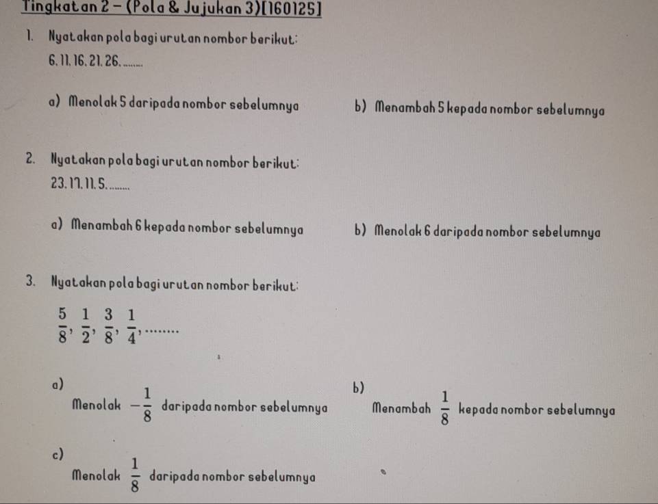 Tingkatan 2 - (Pola & Jujukan 3)[160125]
1. Nyatakan pola bagi urutan nombor berikut:
6. 11, 16. 21. 26. ........
a) Menolak 5 daripada nombor sebelumnya b) Menambah 5 kepada nombor sebelumnya
2. Nyatakan pola bagi urutan nombor berikut:
23. 1. 11. 5. .........
a) Menambah 6 kepada nombor sebelumnya b) Menolak 6 daripada nombor sebelumnya
3. Nyatakan pola bagi urutan nombor berikut:
 5/8 ,  1/2 ,  3/8 ,  1/4 ,...
a)
b)
Menolak - 1/8  daripada nombor sebelumnya Menambah  1/8  kepada nombor sebelumnya
c)
Menolak  1/8  daripada nombor sebelumnya