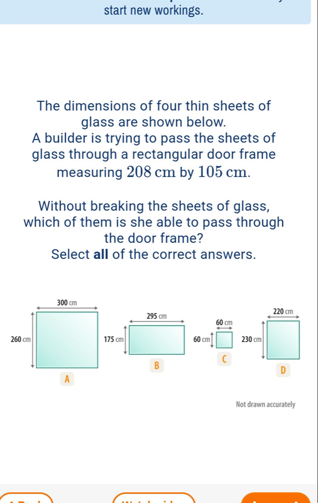 start new workings. 
The dimensions of four thin sheets of 
glass are shown below. 
A builder is trying to pass the sheets of 
glass through a rectangular door frame 
measuring 208 cm by 105 cm. 
Without breaking the sheets of glass, 
which of them is she able to pass through 
the door frame? 
Select all of the correct answers. 

( 
Not drawn accurately