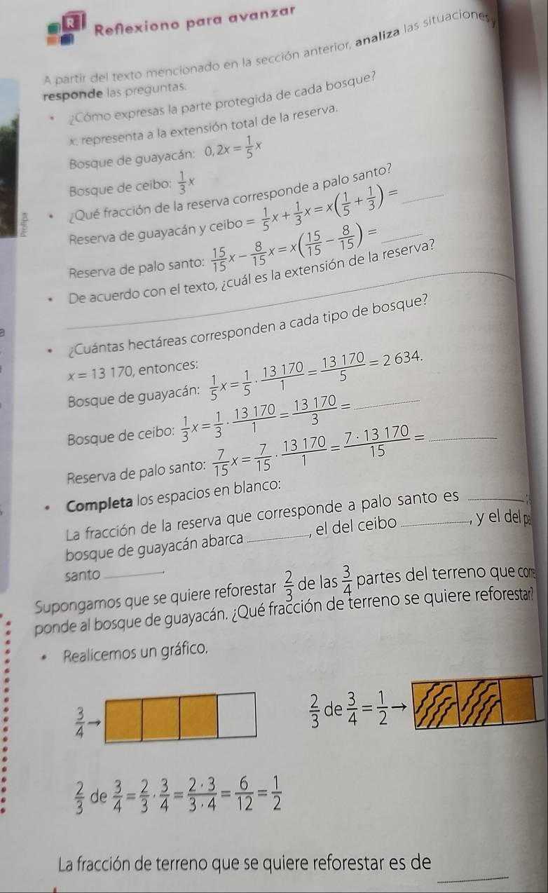Reflexiono para avanzar
A partir del texto mencionado en la sección anterior, analiza las situaciones
responde las preguntas.
¿Cómo expresas la parte protegida de cada bosque?
x: representa a la extensión total de la reserva.
Bosque de guayacán: 0,2x= 1/5 x
Bosque de ceibo:  1/3 x
¿Qué fracción de la reserva corresponde a palo santo?
Reserva de guayacán y ceibo = 1/5 x+ 1/3 x=x( 1/5 + 1/3 )= _
Reserva de palo santo:  15/15 x- 8/15 x=x( 15/15 - 8/15 )= _
_De acuerdo con el texto, ¿cuál es la extensión de la reserva?
¿Cuántas hectáreas corresponden a cada tipo de bosque?
x=13170 , entonces:  1/5 x= 1/5 ·  13170/1 = 13170/5 =2634. _
Bosque de guayacán:
Bosque de ceibo:  1/3 x= 1/3 ·  13170/1 = 13170/3 =
Reserva de palo santo:  7/15 x= 7/15 ·  13170/1 = 7· 13170/15 = _
Completa los espacios en blanco:
La fracción de la reserva que corresponde a palo santo es_
bosque de guayacán abarca _el del ceibo _ y el del p
santo
Supongamos que se quiere reforestar  2/3  de las  3/4  partes del terreno que com
ponde al bosque de guayacán. ¿Qué fracción de terreno se quiere reforestar?
Realicemos un gráfico.
 3/4 to
 2/3  de  3/4 = 1/2 to
 2/3  de  3/4 = 2/3 ·  3/4 = 2· 3/3· 4 = 6/12 = 1/2 
_
La fracción de terreno que se quiere reforestar es de