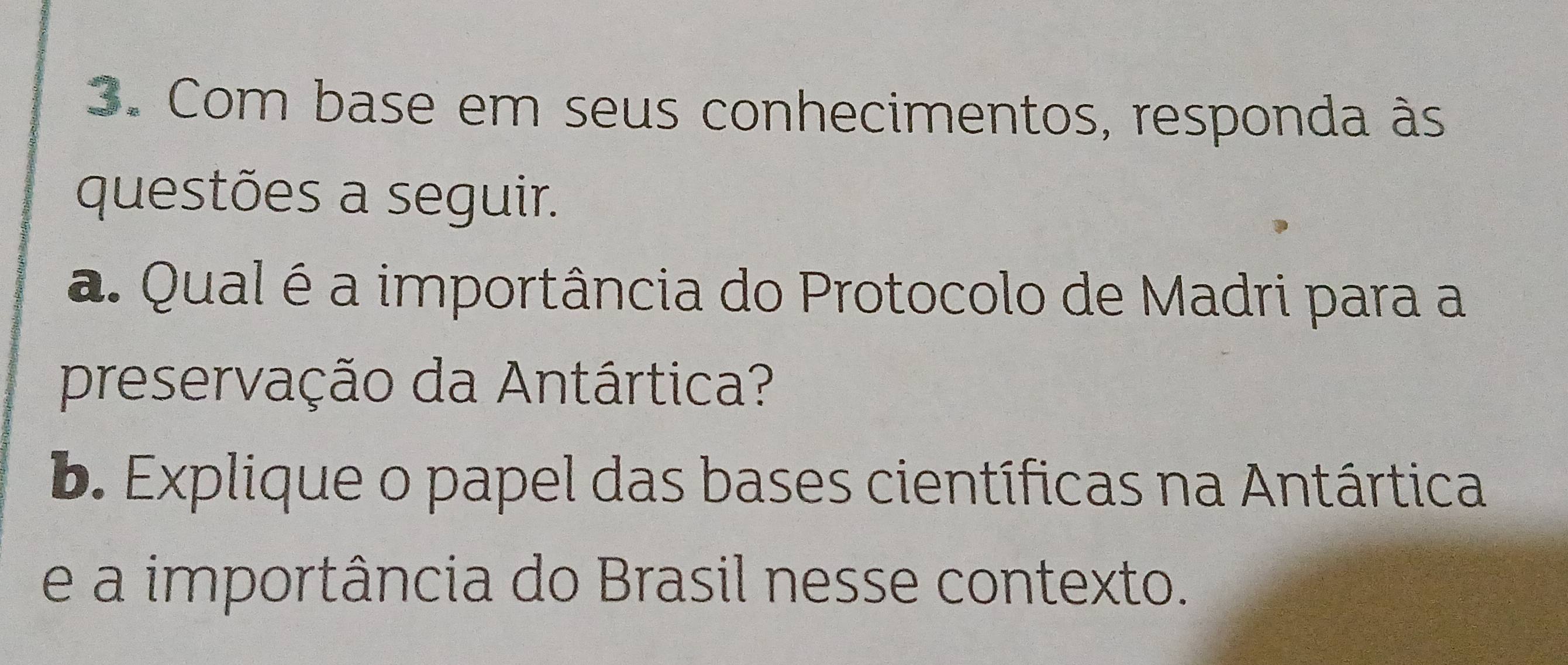 Com base em seus conhecimentos, responda às 
questões a seguir. 
a. Qual é a importância do Protocolo de Madri para a 
preservação da Antártica? 
b. Explique o papel das bases científicas na Antártica 
e a importância do Brasil nesse contexto.