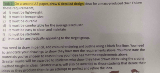 Task 2: On a second A3 paper, draw 6 detailed design ideas for a mass-produced chair. Follow 
these requirements, 
a) It must be lightweight 
b) It must be inexpensive 
c) It must be durable 
d) It must be comfortable for the average sized user 
e) It must be easy to clean and maintain 
f) It must be stackable 
g) It must be aesthetically appealing to the target group. 
You need to draw in pencil, add colour/rendering and outline using a black fine liner. You need 
to annotate your drawings to show they have met the requirements above. You must state the 
materials you’ve chosen to reason how your idea has met the requirements above. 
Greater marks will be awarded to students who show they have drawn ideas using the crating 
method taught in class. Greater marks will also be awarded to those students that iterate their 
ideas as they produce them in an attempt to perfect and refine the idea.