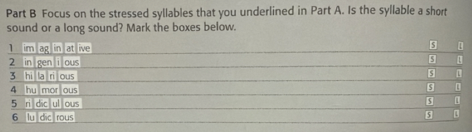 Focus on the stressed syllables that you underlined in Part A. Is the syllable a short 
sound or a long sound? Mark the boxes below.
1 im ag in at ive
3 [ 
s
2 in gen i ous U
3 hi la ri ous 
s 
4 hu mor ous 
S 
5 ri dic ul ous 
1 
6 lu dic rous 
L