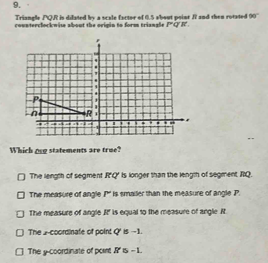 Triangle PQR is dilated by a scale factor of 0.5 about point R and then rotated 90°
counterclockwise about the origin to form triangle P'Q'R'. 
Which on statements are true?
The length of segment R'Q' is longer than the length of segment RQ.
The measure of angle P * is smailer than the measure of angle P.
The measure of angle R' is equal to the measure of angle R
The 2 -coordinate of point Q' is ~1.
The g -coordinate of point R is -1.