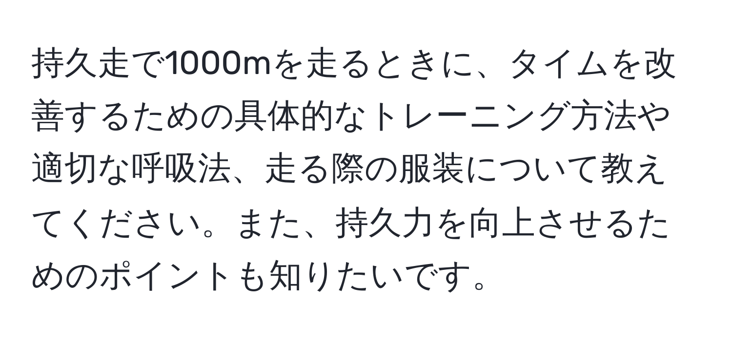 持久走で1000mを走るときに、タイムを改善するための具体的なトレーニング方法や適切な呼吸法、走る際の服装について教えてください。また、持久力を向上させるためのポイントも知りたいです。