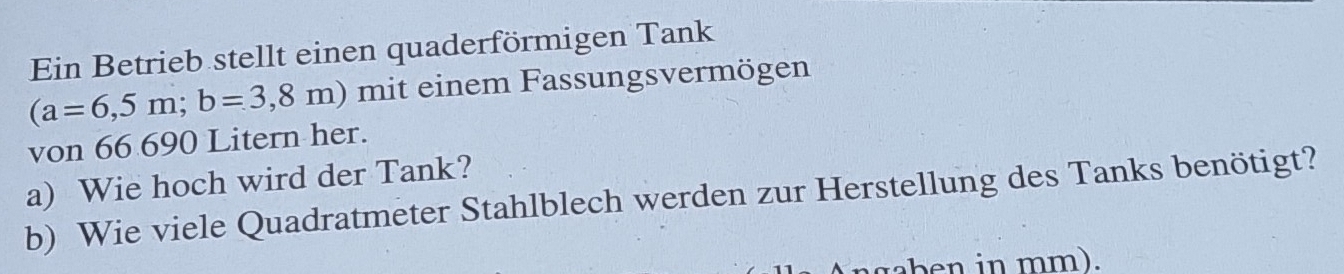 Ein Betrieb stellt einen quaderförmigen Tank
(a=6,5m; b=3,8m) mit einem Fassungsvermögen 
von 66 690 Litern her. 
a) Wie hoch wird der Tank? 
b) Wie viele Quadratmeter Stahlblech werden zur Herstellung des Tanks benötigt? 
aben in mm).