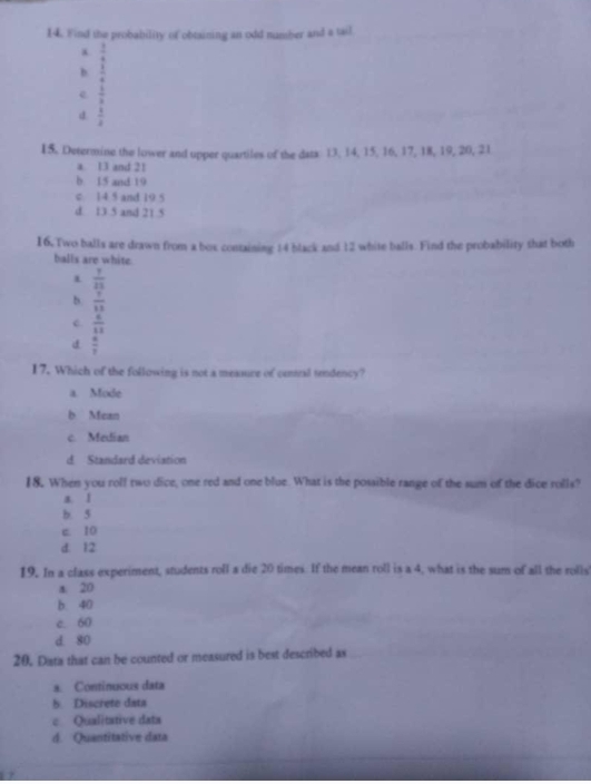 Find the probability of obtaining an odd numher and a tail
 3/4 
h  1/4 
e  3/2 
d.  1/4 
15. Determine the lower and upper quartiles of the dats: 13, 14, 15, 16, 17, 18, 19, 20, 21
a. 13 and 21
b 15 and 19
c 14 5 and 19 5
d. 13.5 and 21.5
16, Two balls are drawn from a box containing 14 black and 12 white balls. Find the probability that both
balls are white
 7/11 
b  1/11 
c.  6/11 
d  4/3 
17. Which of the following is not a measure of cental tendency?
a. Mode
b Mean
c. Median
d. Standard deviation
18. When you rolf two dice, one red and one blue. What is the possible range of the sum of the dice rolls?
a. 1
b. 5
c. 10
d. 12
19. In a class experiment, students roll a die 20 times. If the mean roll is a 4, what is the sum of all the rolls
a. 20
b. 40
c. 60
d. 80
20. Data that can be counted or measured is best described as
a. Continuous data
b. Discrete data
c Qualitative data
d. Quantitative data