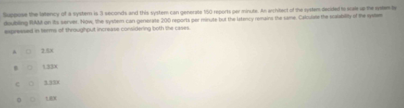 Suppose the latency of a system is 3 seconds and this system can generate 150 reports per minute. An architect of the system decided to scale up the system by
doubling RAM on its server. Now, the system can generate 200 reports per minute but the latency remains the same. Calculate the scalability of the system
expressed in terms of throughput increase considering both the cases.
A 2.5X
B 1.33X
C 3.33X
1.8X