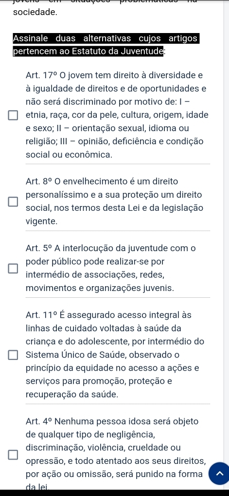 sociedade.
Art. 17° O jovem tem direito à diversidade e
à igualdade de direitos e de oportunidades e
não será discriminado por motivo de: I -
etnia, raça, cor da pele, cultura, origem, idade
e sexo; II - orientação sexual, idioma ou
religião; III - opinião, deficiência e condição
social ou econômica.
Art. 8° O envelhecimento é um direito
personalíssimo e a sua proteção um direito
social, nos termos desta Lei e da legislação
vigente.
Art. 5° A interlocução da juventude com o
poder público pode realizar-se por
intermédio de associações, redes,
movimentos e organizações juvenis.
Art. 11° É assegurado acesso integral às
linhas de cuidado voltadas à saúde da
criança e do adolescente, por intermédio do
Sistema Único de Saúde, observado o
princípio da equidade no acesso a ações e
serviços para promoção, proteção e
recuperação da saúde.
Art. 4° Nenhuma pessoa idosa será objeto
de qualquer tipo de negligência,
discriminação, violência, crueldade ou
opressão, e todo atentado aos seus direitos,
por ação ou omissão, será punido na forma
da lei