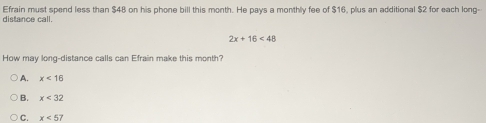 distance call. Efrain must spend less than $48 on his phone bill this month. He pays a monthly fee of $16, plus an additional $2 for each long-
2x+16<48</tex> 
How may long-distance calls can Efrain make this month?
A. x<16</tex>
B. x<32</tex>
C. x<57</tex>