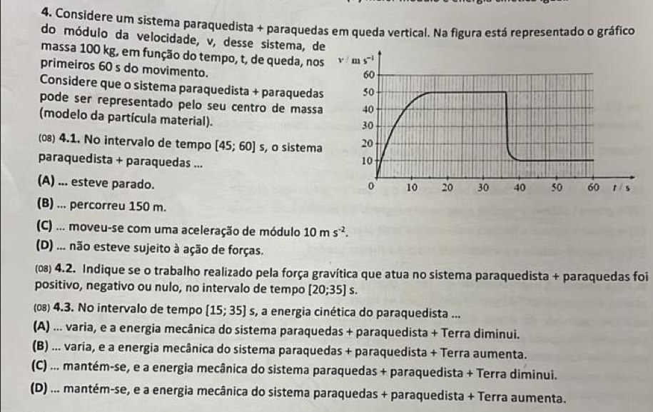 Considere um sistema paraquedista + paraquedas em queda vertical. Na figura está representado o gráfico
do módulo da velocidade, v, desse sistema, d
massa 100 kg, em função do tempo, t, de queda, nos
primeiros 60 s do movimento.
Considere que o sistema paraquedista + paraquedas
pode ser representado pelo seu centro de massa
(modelo da partícula material).
(08) 4.1. No intervalo de tempo [45;60] s, o sistema
paraquedista + paraquedas ...
(A) ... esteve parado.
(B) ... percorreu 150 m.
(C) ... moveu-se com uma aceleração de módulo 10ms^(-2).
(D) ... não esteve sujeito à ação de forças.
(0) 4.2. Indique se o trabalho realizado pela força gravítica que atua no sistema paraquedista + paraquedas foi
positivo, negativo ou nulo, no intervalo de tempo [20;35]s.
() 4.3. No intervalo de tempo [15;35] s, a energia cinética do paraquedista ...
(A) ... varia, e a energia mecânica do sistema paraquedas + paraquedista + Terra diminui.
(B) ... varia, e a energia mecânica do sistema paraquedas + paraquedista + Terra aumenta.
(C) ... mantém-se, e a energia mecânica do sistema paraquedas + paraquedista + Terra diminui.
(D) ... mantém-se, e a energia mecânica do sistema paraquedas + paraquedista + Terra aumenta.