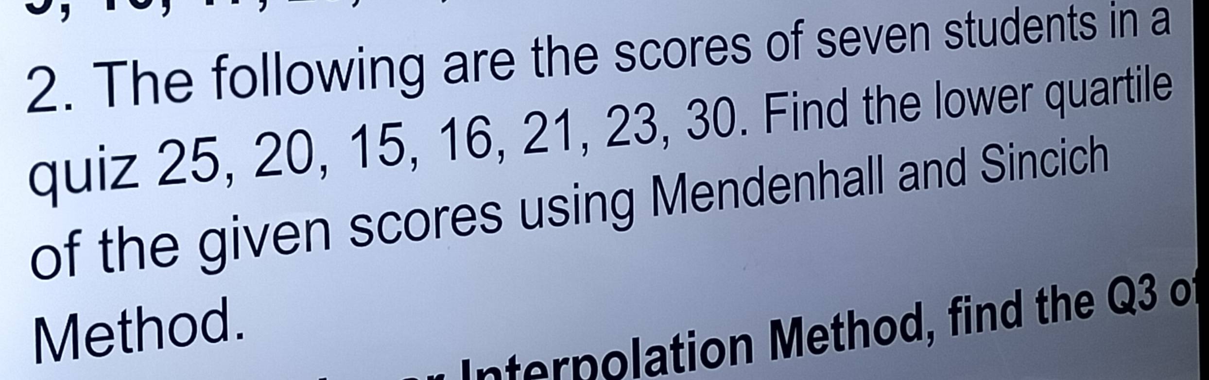 The following are the scores of seven students in a 
quiz 25, 20, 15, 16, 21, 23, 30. Find the lower quartile 
of the given scores using Mendenhall and Sincich 
Method. 
Internolation Method, find the Q3 o