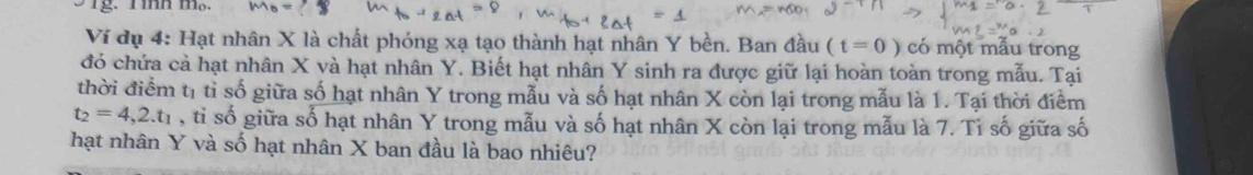 Ví dụ 4: Hạt nhân X là chất phóng xạ tạo thành hạt nhân Y bền. Ban đầu (t=0) có một mẫu trong 
đó chứa cả hạt nhân X và hạt nhân Y. Biết hạt nhân Y sinh ra được giữ lại hoàn toàn trong mẫu. Tại 
thời điểm tị tỉ số giữa số hạt nhân Y trong mẫu và số hạt nhân X còn lại trong mẫu là 1. Tại thời điểm
t_2=4,2.t_1 , tỉ số giữa số hạt nhân Y trong mẫu và số hạt nhân X còn lại trong mẫu là 7. Tỉ số giữa số 
hạt nhân Y và số hạt nhân X ban đầu là bao nhiêu?