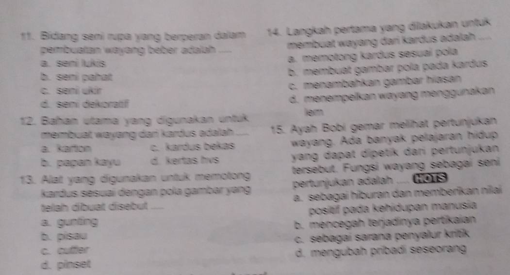 Bidang seni rupa yang berperan dalam 14. Langkah pertama yang dilakukan untuk
pembuatan wayang beber adalah_ membuat wayang dari kardus adalah
a. seni lukis
a. memotong kardus sesuai pola
b. seni pahat
b. membuat gambar pola pada kardus
c. seni ukir
c. menambahkan gambar hiasan
d. seni dekoratif
d. menempelkan wayang menggunakan
ler
12. Bahan utama yang digunakan untuk
membuat wayang dari kardus adalah . 15. Ayah Bobi gemar melihat pertunjukan
a. karton c. kardus bekas wayang. Ada banyak pelajaran hidup
b. papan kayu d. kertas hvs yang dapat dipetik dari pertunjukan 
13. Alat yang digunakan untuk memotong tersebut. Fungsi wayang sebagai seni
kardus sesuaí dengan pola gambar yang pertunjukan adalah HOTS
a. sebagai hiburan dan memberikan nilai
telah dibuat disebut
a. gunting _posítif pada kehidupan manusia
b. pisau b. mencegah terjadinya pertikaian
c. cuffer c. sebagai sarana penyalur kritk
d. mengubah pribadi seseorang
d. pinset