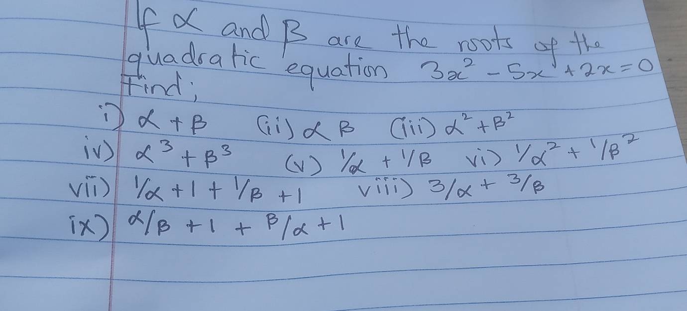 If X and B are the roots of the 
quadratic equation 3x^2-5x +2x=0
Find;
alpha +beta Gi ) alpha beta ai alpha^2+beta^2
i) alpha^3+beta^3 ( V ) 1/alpha +1/beta vi ) 1/alpha^2+1/beta^2
vil)  1/alpha  +1+ 1/beta  +1 vili 3/alpha +3/beta
[x)  alpha /beta +1+alpha  /alpha +1