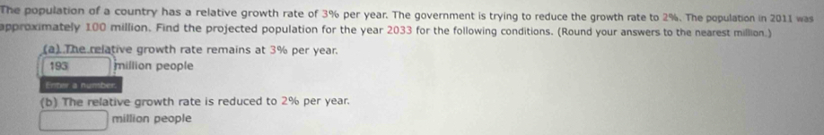 The population of a country has a relative growth rate of 3% per year. The government is trying to reduce the growth rate to 2%. The population in 2011 was 
approximately 100 million. Find the projected population for the year 2033 for the following conditions. (Round your answers to the nearest million.) 
(a) The relative growth rate remains at 3% per year.
193 million people 
Enter a number. 
(b) The relative growth rate is reduced to 2% per year.
million people