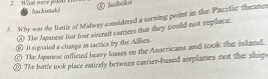 What were pilos 
O haiboku
hachimaki
3. Why was the Battle of Midway considered a turning point in the Pacific theate
A) The Japanese lost four aircraft carriers that they could not replace.
⑥ It signaled a change in tactics by the Allies.
) The Japanese inflicted heavy losses on the Americans and took the island
O The battle took place entirely between carrier-based airplanes not the ship