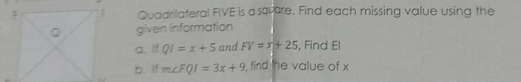 Quadrilateral FIVE is a square. Find each missing value using the 
given information 
a. If QI=x+5 and FV=x+25 , Find El
b. if m∠ FQI=3x+9 , find the value of x