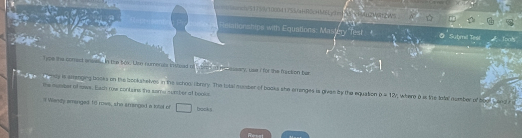 nch/51759/100041755/aHR0cHM6Ly9m 5 HAuZWRtZW5 
Relationships with Equations: Mastery Test Submil Test Tools 
Type the correct answa in the box. Use numerals instead of words a hesessary, use 7 for the fraction bar 
endy is arranging books on the bookshelves in the school library. The total number of books she arranges is given by the equation b=12r , where b is the total number of bool s and 
the number of rows. Each row contains the same number of books. 
lf Wendy arranged 16 rows, she arranged a total of books 
Reset