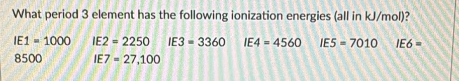 What period 3 element has the following ionization energies (all in kJ/mol)?
IE 1=1000 IE :2=2250 IE3=3360 IE4=4560 IE5=7010 IE6=
8500 IE 7=27,100