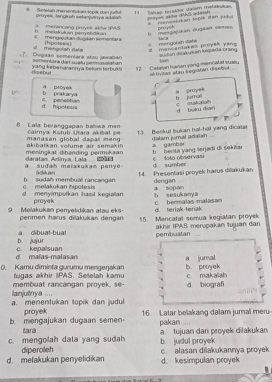 Setelah menentukan topik dan judul 11 Tahap terakhir dalam melakukan
proyek, langkah selanjutnya adalah proyek akhir IPAS adalah
a menentukan topik dan judu
a merancang proyok akhir IPAS proyek
b melakukan penyelidikan
b mengajukan dugaan semen
cmengajukan dugaan sementara tara
(hipotesis)
c mengolah data
d mengolah data
d menceritakan proyek yan
Dugaan sementara alau jawaban
sudah dilakukan kepada orang
sementara dari suatu permasalahan
lain
yang kebenarannya belum terbukti 12. Catatan harian yang mencatat suatu
disebut ....
aktivitas atau kegiatan disebut
a proyek
b prakarya 4 a proyek
c. penelitian
b jurnal
d hipotesis
c makalah
d buku diari
8. Lala beranggapan bahwa men
cairnya Kutub Utara akibal pe 13 Berikut bukan hal-hal yang dicatat
manasan global dapat men
dalam jumal adalah ...
akibatkan volume air semakin a gambar
meningkal dibanding permukaan b berita yang terjadi di şekitar
daratan. Artinya, Lala .... Lors
c foto observasi
a sudah melakukan penye- d sumber
lidikan 14. Presentasi proyek harus dilakukan
b. sudah membual rancangan dengan
c. melakukan hipotesis a sopan
d menyimpulkan hasil kegiatan b sesukanya
proyek
c. bermalas malasan
9. Melakukan penyelidikan atau eks- d teriak-teriak
perimen harus dilakukan dengan 15. Mencatat semua kegiatan proyek
akhir IPAS merupakan tujuan dari
a. dibuat-buat
b. jujur pembualan
c. kepalsuan
d malas-malasan a jurnal
0. Kamu diminta gurumu mengerjakan b. proyek
tugas akhir IPAS. Setelah kamu c makalah
membuat rancangan proyek, se- d biografi
Ianjutnya ....
a. menentukan topik dan judul
proyek 16. Latar belakang dalam jurnal meru-
b. mengajukan dugaan semen-
pakan ....
tara a. tujuan dari proyek dilakukan
c. mengolah data yang sudah b. judul proyek
diperoleh c. alasan dilakukannya proyek
d. melakukan penyelidikan d. kesimpulan proyek