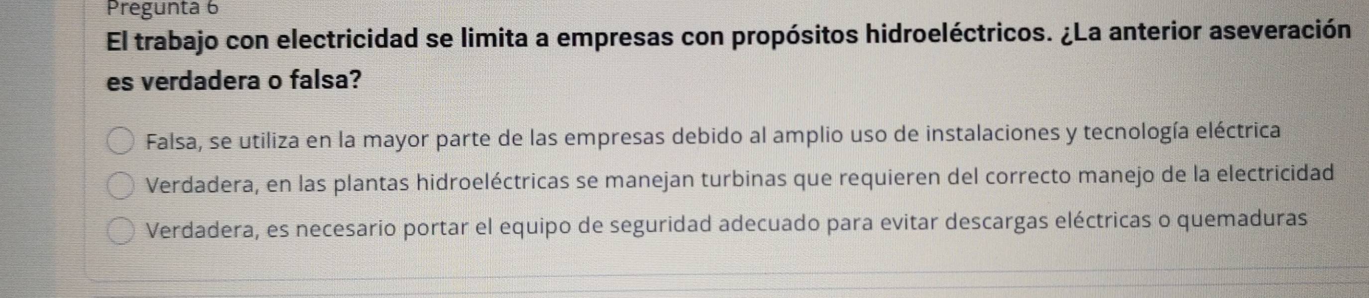 Pregunta 6
El trabajo con electricidad se limita a empresas con propósitos hidroeléctricos. ¿La anterior aseveración
es verdadera o falsa?
Falsa, se utiliza en la mayor parte de las empresas debido al amplio uso de instalaciones y tecnología eléctrica
Verdadera, en las plantas hidroeléctricas se manejan turbinas que requieren del correcto manejo de la electricidad
Verdadera, es necesario portar el equipo de seguridad adecuado para evitar descargas eléctricas o quemaduras