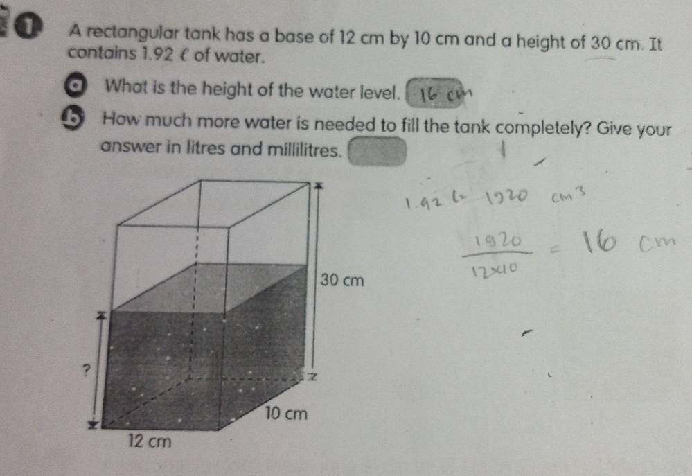 A rectangular tank has a base of 12 cm by 10 cm and a height of 30 cm. It 
contains 1.92 € of water. 
What is the height of the water level. 
How much more water is needed to fill the tank completely? Give your 
answer in litres and millilitres.