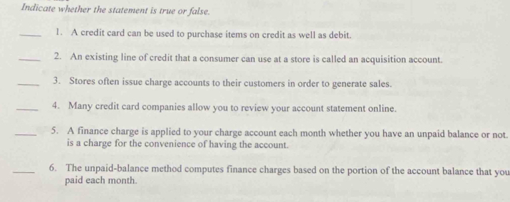 Indicate whether the statement is true or false. 
_1. A credit card can be used to purchase items on credit as well as debit. 
_2. An existing line of credit that a consumer can use at a store is called an acquisition account. 
_3. Stores often issue charge accounts to their customers in order to generate sales. 
_4. Many credit card companies allow you to review your account statement online. 
_5. A finance charge is applied to your charge account each month whether you have an unpaid balance or not. 
is a charge for the convenience of having the account. 
_6. The unpaid-balance method computes finance charges based on the portion of the account balance that you 
paid each month.