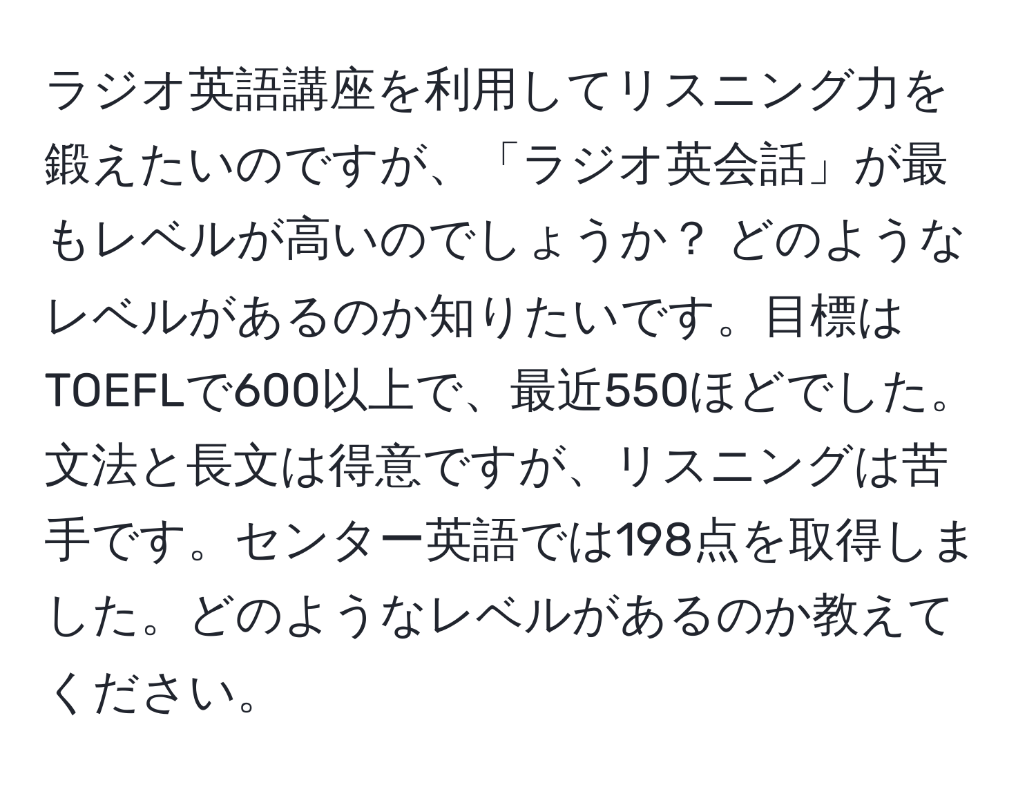 ラジオ英語講座を利用してリスニング力を鍛えたいのですが、「ラジオ英会話」が最もレベルが高いのでしょうか？ どのようなレベルがあるのか知りたいです。目標はTOEFLで600以上で、最近550ほどでした。文法と長文は得意ですが、リスニングは苦手です。センター英語では198点を取得しました。どのようなレベルがあるのか教えてください。