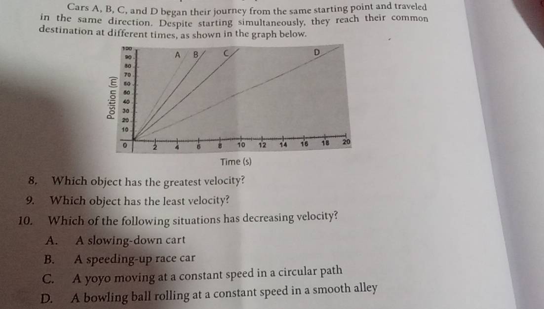 Cars A, B, C, and D began their journey from the same starting point and traveled
in the same direction. Despite starting simultaneously, they reach their common
destination at different times, as shown in the graph below.
Time (s)
8. Which object has the greatest velocity?
9. Which object has the least velocity?
10. Which of the following situations has decreasing velocity?
A. A slowing-down cart
B. A speeding-up race car
C. A yoyo moving at a constant speed in a circular path
D. A bowling ball rolling at a constant speed in a smooth alley