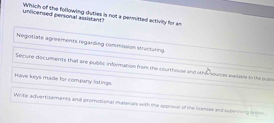 Which of the following duties is not a permitted activity for an
unlicensed personal assistant?
Negotiate agreements regarding commission structuring.
Secure documents that are public information from the courthouse and other sources available to the publi
Have keys made for company listings.
Write advertisements and promotional materials with the approval of the licensee and supervising broker.