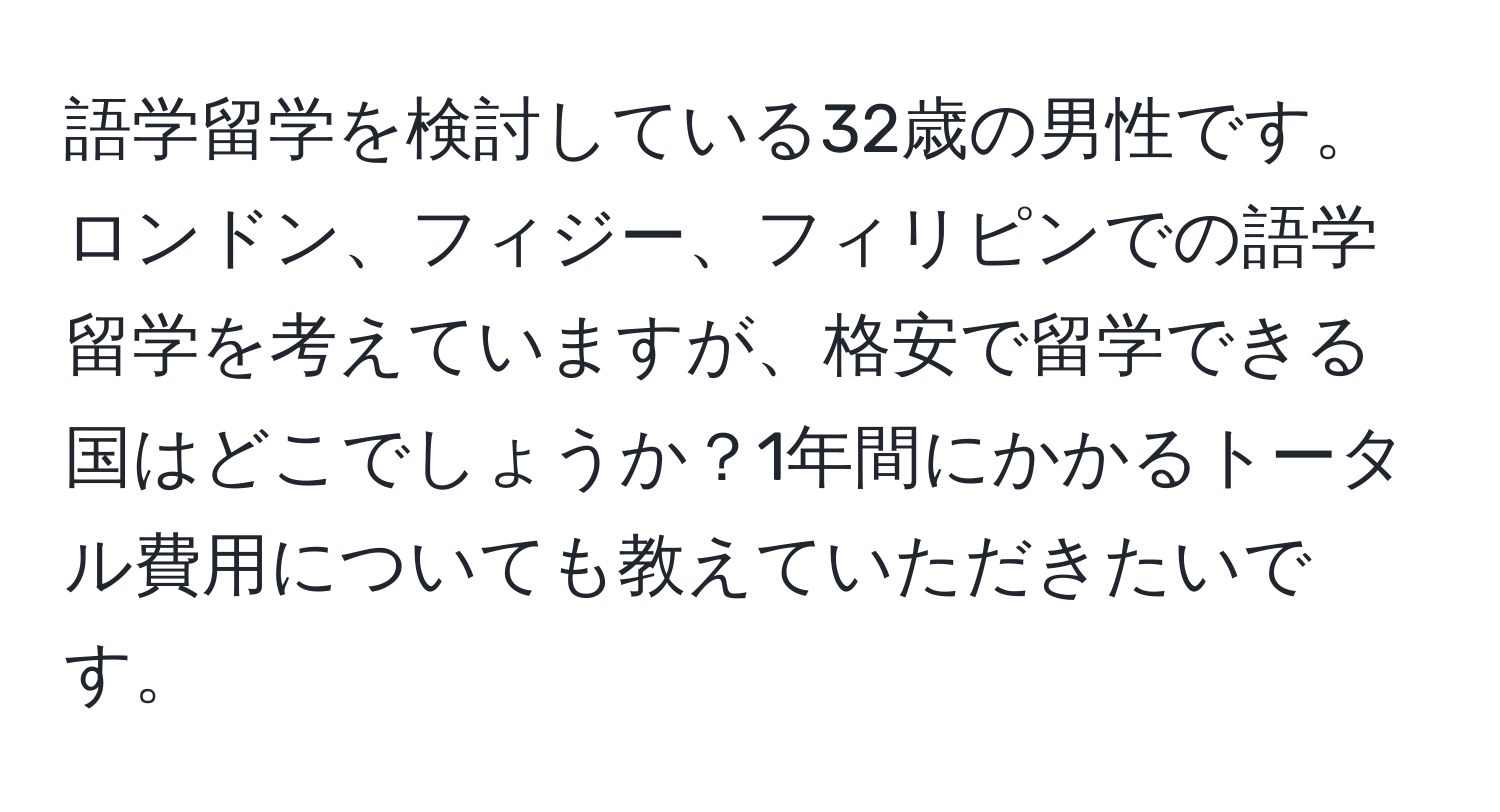 語学留学を検討している32歳の男性です。ロンドン、フィジー、フィリピンでの語学留学を考えていますが、格安で留学できる国はどこでしょうか？1年間にかかるトータル費用についても教えていただきたいです。