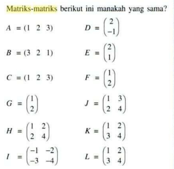 Matriks-matriks berikut ini manakah yang sama?
A=(123) D=beginpmatrix 2 -1endpmatrix
B=(321) E=beginpmatrix 2 1endpmatrix
C=(123) F=beginpmatrix 1 2endpmatrix
G=beginpmatrix 1 2endpmatrix
J=beginpmatrix 1&3 2&4endpmatrix
H=beginpmatrix 1&2 2&4endpmatrix
K=beginpmatrix 1&2 3&4endpmatrix
I=beginpmatrix -1&-2 -3&-4endpmatrix L=beginpmatrix 1&2 3&4endpmatrix