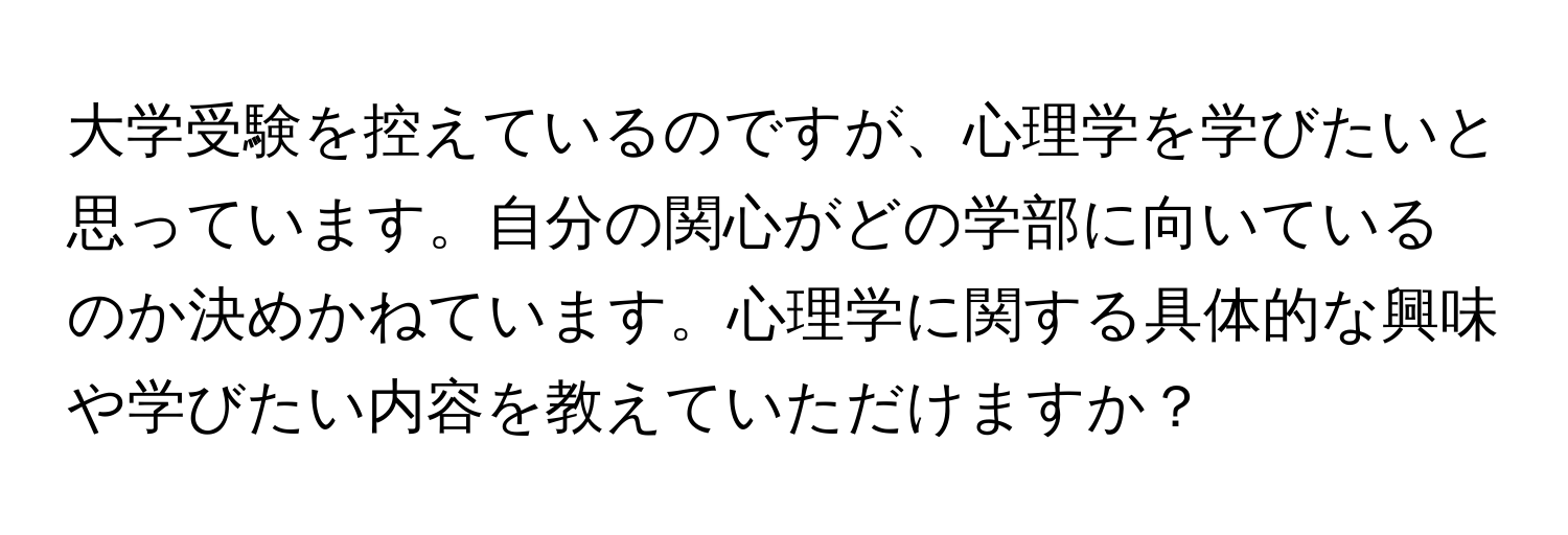 大学受験を控えているのですが、心理学を学びたいと思っています。自分の関心がどの学部に向いているのか決めかねています。心理学に関する具体的な興味や学びたい内容を教えていただけますか？