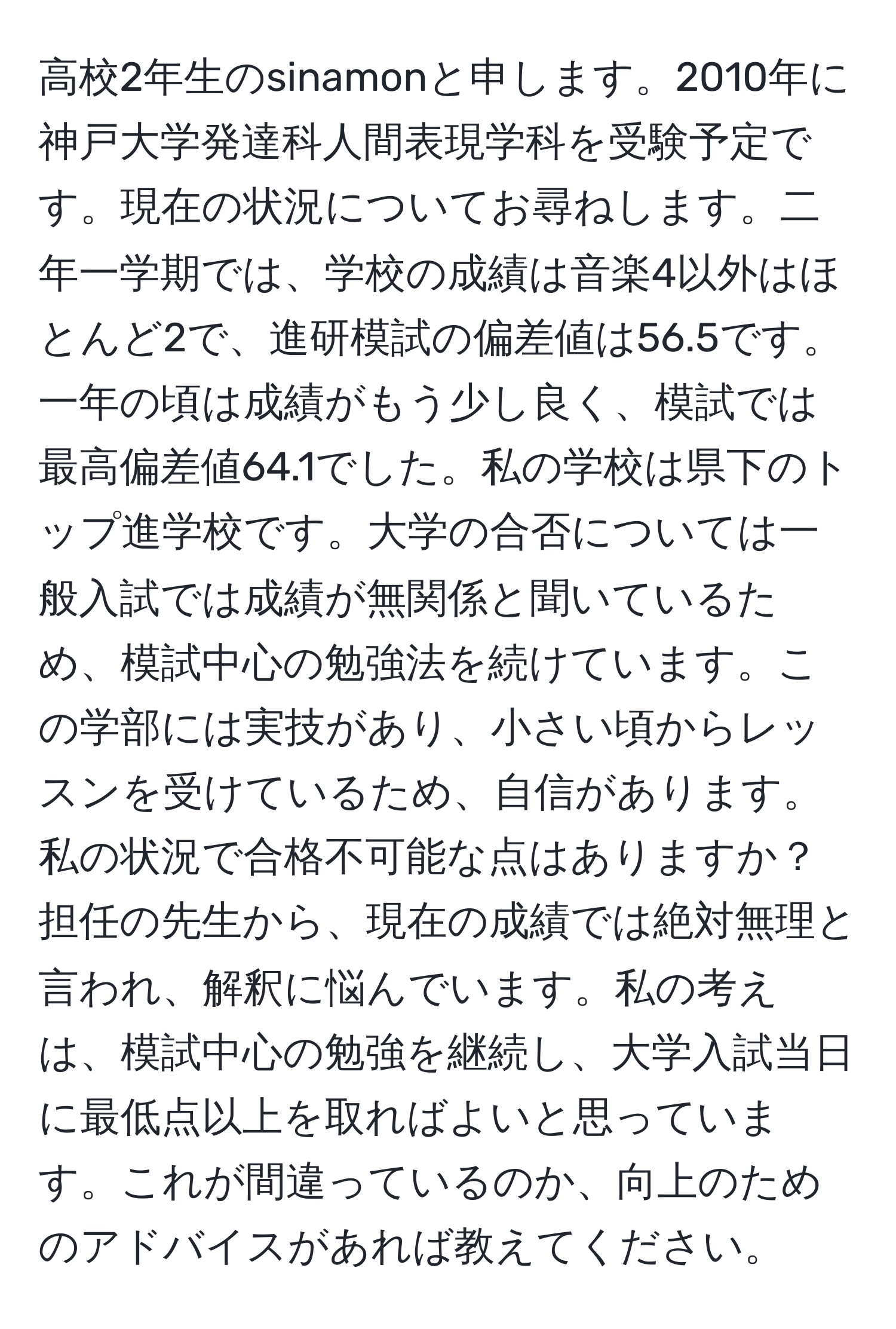 高校2年生のsinamonと申します。2010年に神戸大学発達科人間表現学科を受験予定です。現在の状況についてお尋ねします。二年一学期では、学校の成績は音楽4以外はほとんど2で、進研模試の偏差値は56.5です。一年の頃は成績がもう少し良く、模試では最高偏差値64.1でした。私の学校は県下のトップ進学校です。大学の合否については一般入試では成績が無関係と聞いているため、模試中心の勉強法を続けています。この学部には実技があり、小さい頃からレッスンを受けているため、自信があります。私の状況で合格不可能な点はありますか？担任の先生から、現在の成績では絶対無理と言われ、解釈に悩んでいます。私の考えは、模試中心の勉強を継続し、大学入試当日に最低点以上を取ればよいと思っています。これが間違っているのか、向上のためのアドバイスがあれば教えてください。