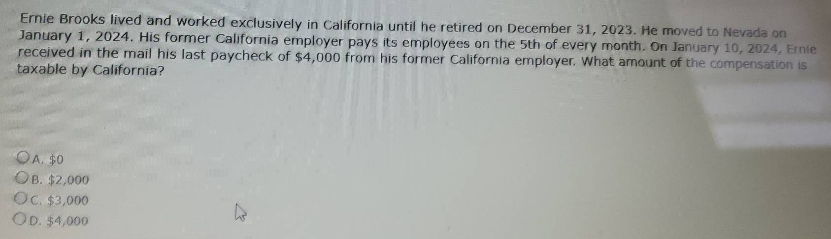 Ernie Brooks lived and worked exclusively in California until he retired on December 31, 2023. He moved to Nevada on
January 1, 2024. His former California employer pays its employees on the 5th of every month. On January 10, 2024, Ernie
received in the mail his last paycheck of $4,000 from his former California employer. What amount of the compensation is
taxable by California?
A. $0
B. $2,000
C. $3,000
D. $4,000