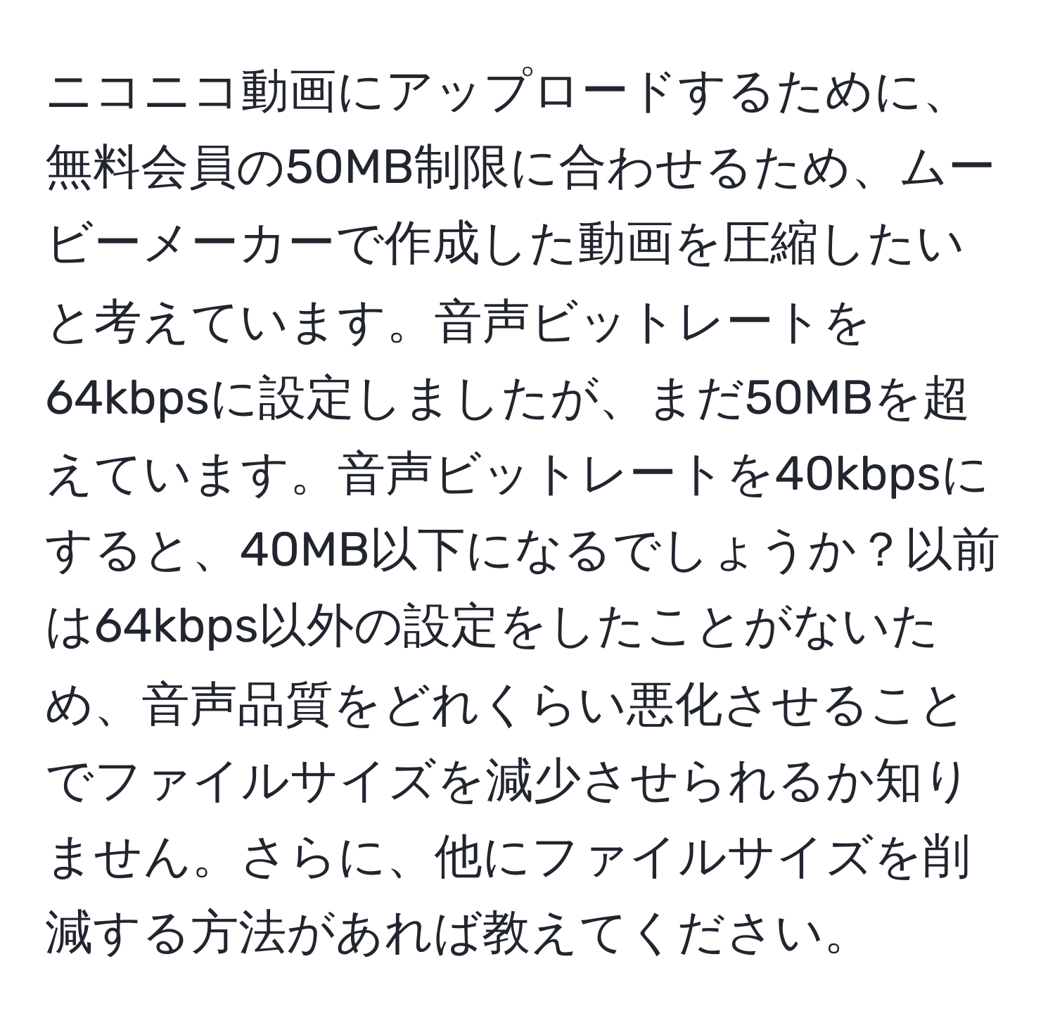 ニコニコ動画にアップロードするために、無料会員の50MB制限に合わせるため、ムービーメーカーで作成した動画を圧縮したいと考えています。音声ビットレートを64kbpsに設定しましたが、まだ50MBを超えています。音声ビットレートを40kbpsにすると、40MB以下になるでしょうか？以前は64kbps以外の設定をしたことがないため、音声品質をどれくらい悪化させることでファイルサイズを減少させられるか知りません。さらに、他にファイルサイズを削減する方法があれば教えてください。