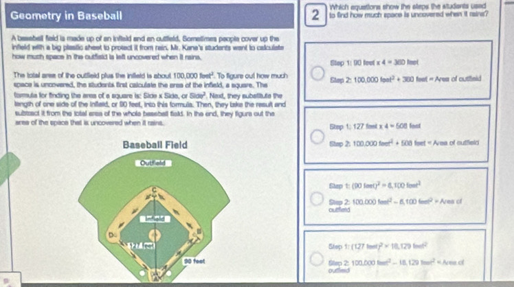 Which aquations show the steps the studants used 
Geometry in Baseball 2 to find how much space is uncovered when it raine? 
A basabell field is made up of an infleld and an outfield. Sometimes people cover up the 
infield with a big plastic shest to protect it from rain. Mr. Kane's students want to calculate 
how much space in the outfield is left uncovered when it rains, 
Step 1: 90 feet * 4=360lmol
The total aree of the outfield plus the infleld is about 100,000fonet^2 To figure out how much Elap2:100,000leat^2+300feet=Areaof cutfleid 
space is uncovered, the students first calculate the eres of the infieli, a square. The 
tarula for finding the ares of a square is: Sice x Side, or 5100^2. Next, they substitute the 
tength of one side of the Inflald, or 90 feet, into this formula. Then, they take the result and 
substract it from the lotal area of the whole beseball field. In the end, they figura out the 
ares of the space that is uncovered when it rains. Step 1:127fimet* 4=508
Stap 2:100,000feet^4+508feet=Avea olatce wo 
Sturp t_1 (90lent)^2=8,100fout^2
Stap 2: 100.000tan t^2-6,100tan t^2=Areact
outfield 
Step 1:(127tand)^2* 18,129tand^2
Glap ≥ 100.000lmet^2-18.129lmet^2=Nemol
outflimid