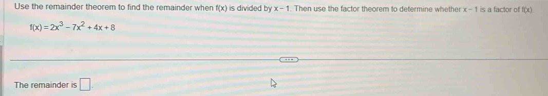 Use the remainder theorem to find the remainder when f(x) is divided by x-1. Then use the factor theorem to determine whether x-1 is a factor of f(x).
f(x)=2x^3-7x^2+4x+8
The remainder is □ .